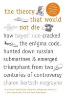 The Theory That Would Not Die: How Bayes Rule Cracked the Enigma Code, Hunted Down Russian Submarines, and Emerged Triumphant from