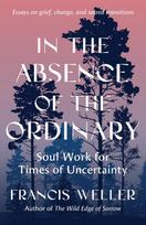 In the Absence of the Ordinary: Soul Work for Times of Uncertainty--Essays on grief, change, and sacred transitions