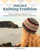 Fair Isle Knitting Tradition: Shetland Heritage Patterns for Stunning Sweaters, Hats, Socks, and Gloves - Alison Rendall