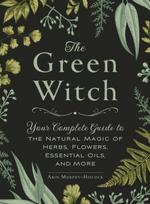 Green Witch, Your Complete Guide to the Natural Magic of Herbs, Flowers, Essential Oils, and More