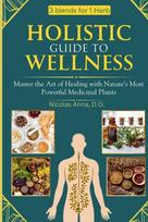 HOLISTIC GUIDE TO WELLNESS: Master the Art of Healing with Natures Most Powerful Medicinal Plants