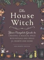 House Witch, Your Complete Guide to Creating a Magical Space with Rituals and Spells for Hearth and Home