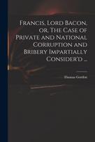 Francis, Lord Bacon, or, The Case of Private and National Corruption and Bribery Impartially Consider'd ...