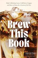 Brew This Book: Make Coffee Shop Lattes, Cold Brews, Frappes and More at Home for a Fraction of the Price