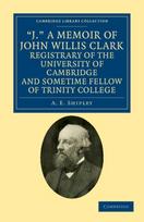 J.' A Memoir of John Willis Clark, Registrary of the University of Cambridge and Sometime Fellow of Trinity College