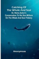 Catching of the whale and seal: or, Henry Actons conversation to his son William on the whale and seal fishery