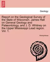 KNYGA Anonymous Report on the Geological Survey of the State of Wisconsin. James Hall on General Geology and Palæontology, and J. D. Whitney on the Upper Mississippi Lead region. Vol. 1.