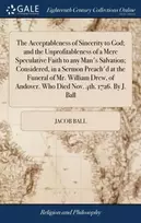 KNYGA Jacob Ball Acceptableness of Sincerity to God; and the Unprofitableness of a Mere Speculative Faith to any Man's Salvation; Considered, in a Sermon Preach'd at the Funeral of Mr. William Drew, of Andover. Who Died Nov. 4th. 1726. By J. Ball