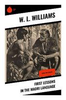 First Lessons in the Maori Language: A Practical Primer in Te Reo M¿ori Pronunciation, Grammar, Vocabulary, and Colonial-Era Language Study