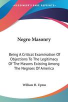 Negro Masonry: Being A Critical Examination Of Objections To The Legitimacy Of The Masons Existing Among The Negroes Of America