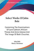 Select Works Of John Bale: Containing The Examinations Of Lord Cobham, William Thorpe And Anne Askewe And The Image Of Both Churches