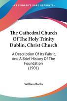 The Cathedral Church Of The Holy Trinity Dublin, Christ Church: A Description Of Its Fabric, And A Brief History Of The Foundation (1901)