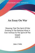An Essay On War: Showing, That The Spirit Of War Existing In The Rational Mind, Is Ever Inimical To The Spirit Of The Gospel (1812)